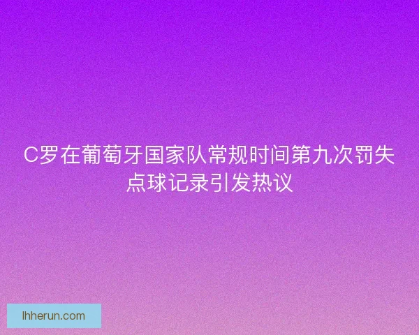 C罗在葡萄牙国家队常规时间第九次罚失点球记录引发热议