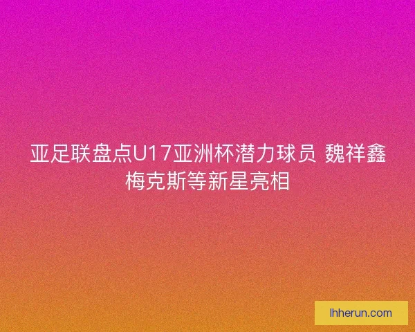 亚足联盘点U17亚洲杯潜力球员 魏祥鑫梅克斯等新星亮相 亚足联盘点U17亚洲杯潜力球员 魏祥鑫梅克斯等新星亮相