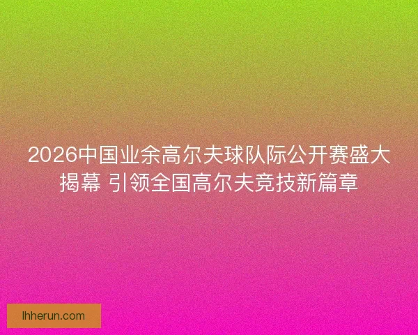 2026中国业余高尔夫球队际公开赛盛大揭幕 引领全国高尔夫竞技新篇章