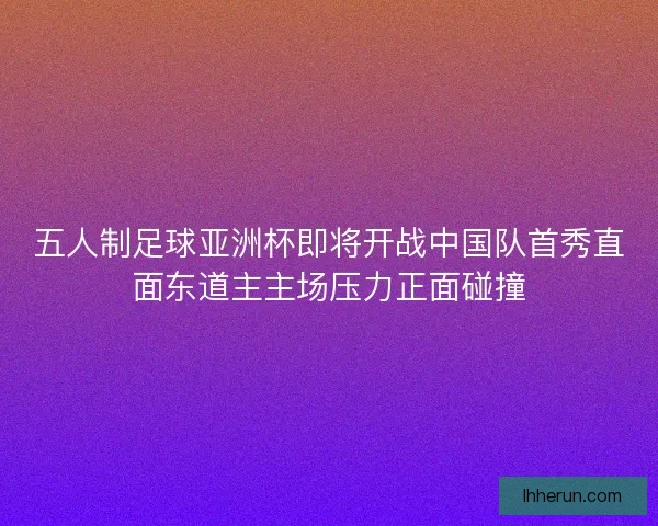 五人制足球亚洲杯即将开战中国队首秀直面东道主主场压力正面碰撞