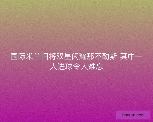 国际米兰旧将双星闪耀那不勒斯 其中一人进球令人难忘