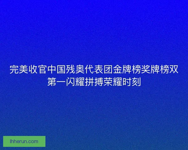 完美收官中国残奥代表团金牌榜奖牌榜双第一闪耀拼搏荣耀时刻