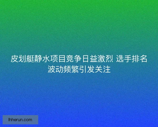皮划艇静水项目竞争日益激烈 选手排名波动频繁引发关注