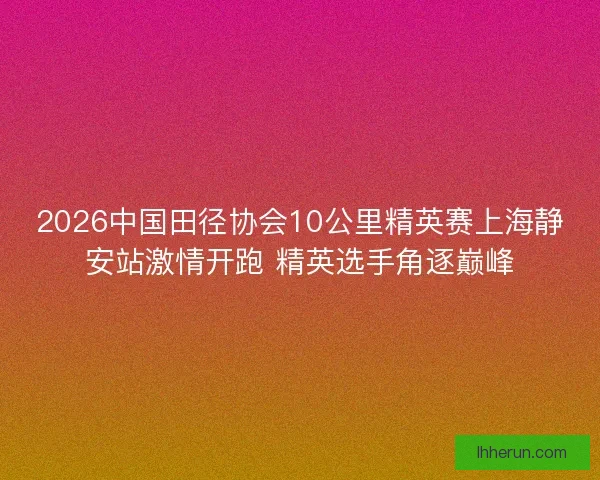 2026中国田径协会10公里精英赛上海静安站激情开跑 精英选手角逐巅峰 2026中国田径协会10公里精英赛上海静安站激情开跑 精英选手角逐巅峰