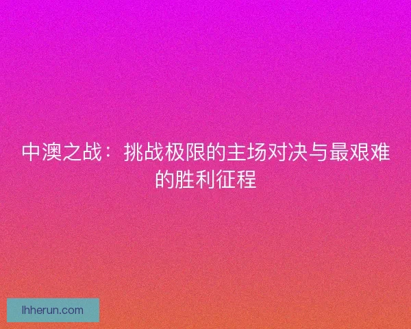 中澳之战:挑战极限的主场对决与最艰难的胜利征程 中澳之战:挑战极限的主场对决与最艰难的胜利征程