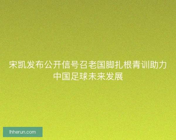 宋凯发布公开信号召老国脚扎根青训助力中国足球未来发展
