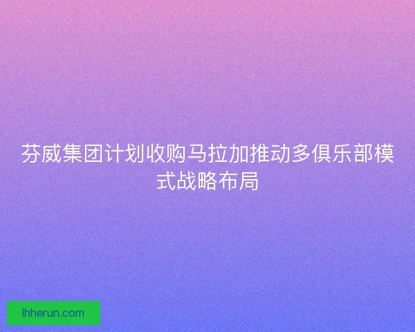 芬威集团计划收购马拉加推动多俱乐部模式战略布局