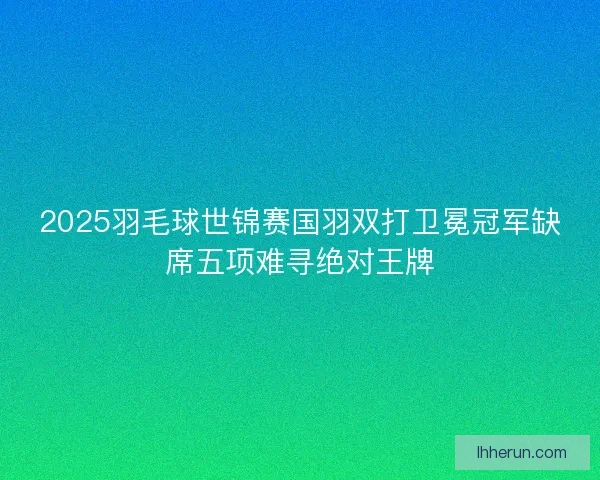 2025羽毛球世锦赛国羽双打卫冕冠军缺席五项难寻绝对王牌 2025羽毛球世锦赛国羽双打卫冕冠军缺席五项难寻绝对王牌