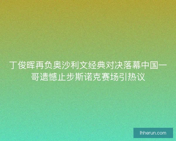 丁俊晖再负奥沙利文经典对决落幕中国一哥遗憾止步斯诺克赛场引热议