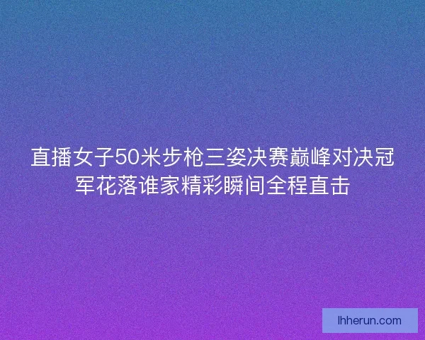 直播女子50米步枪三姿决赛巅峰对决冠军花落谁家精彩瞬间全程直击 直播女子50米步枪三姿决赛巅峰对决冠军花落谁家精彩瞬间全程直击