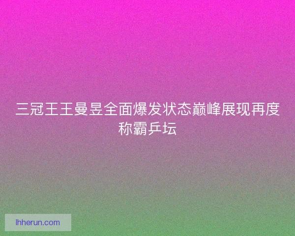 三冠王王曼昱全面爆发状态巅峰展现再度称霸乒坛