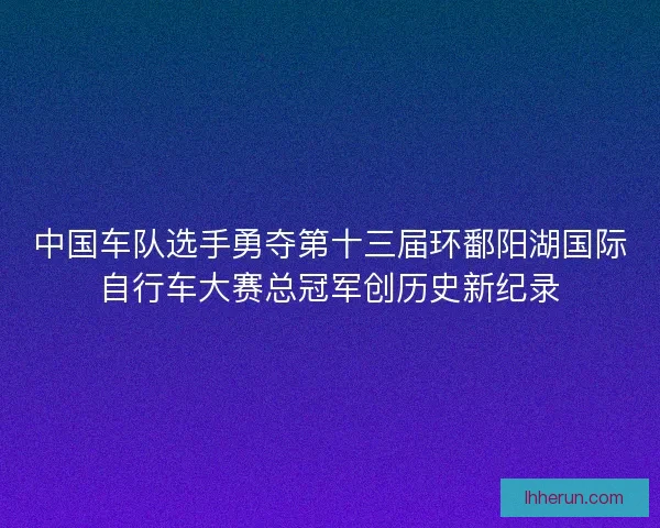 中国车队选手勇夺第十三届环鄱阳湖国际自行车大赛总冠军创历史新纪录