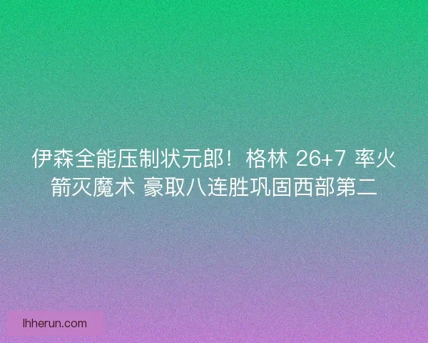 伊森全能压制状元郎！格林 26+7 率火箭灭魔术 豪取八连胜巩固西部第二