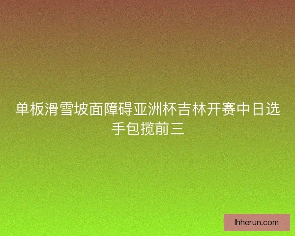 单板滑雪坡面障碍亚洲杯吉林开赛中日选手包揽前三