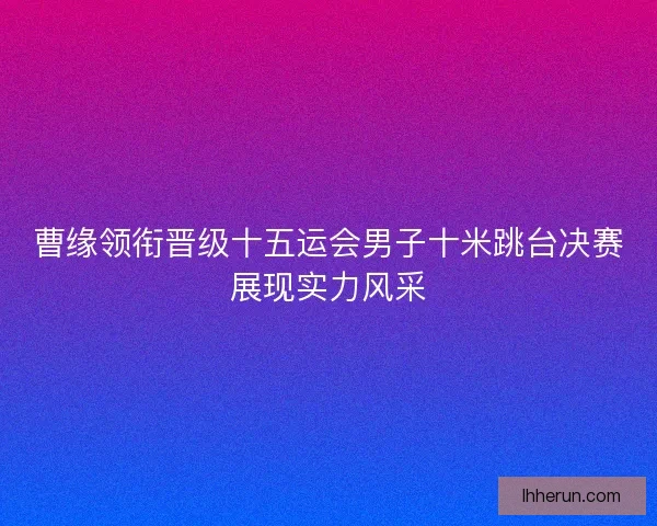 曹缘领衔晋级十五运会男子十米跳台决赛展现实力风采