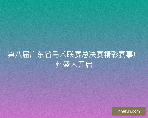 第八届广东省马术联赛总决赛精彩赛事广州盛大开启