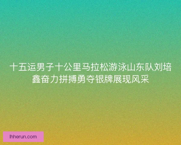 十五运男子十公里马拉松游泳山东队刘培鑫奋力拼搏勇夺银牌展现风采