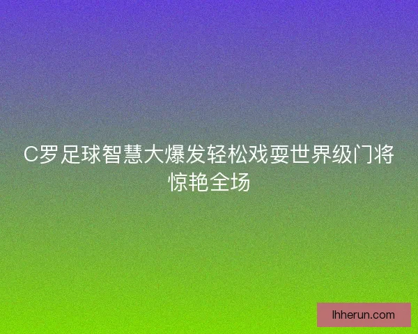 C罗足球智慧大爆发轻松戏耍世界级门将惊艳全场