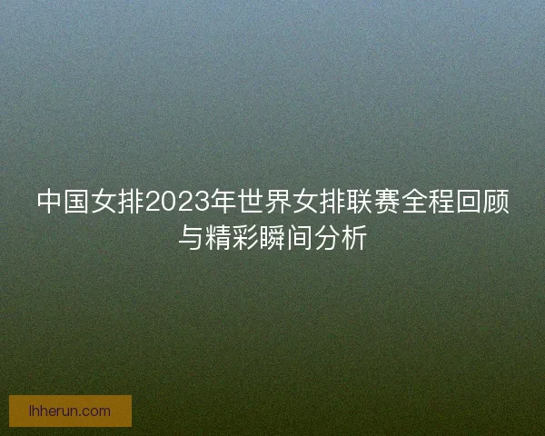 中国女排2023年世界女排联赛全程回顾与精彩瞬间分析