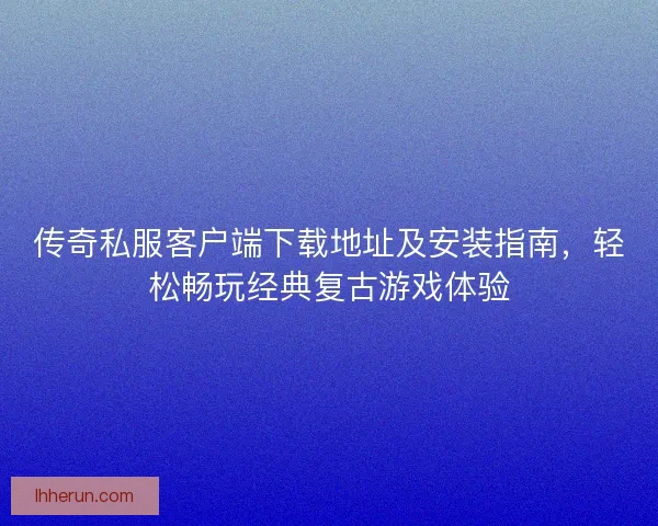 传奇私服客户端下载地址及安装指南，轻松畅玩经典复古游戏体验
