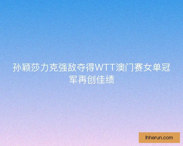 孙颖莎力克强敌夺得WTT澳门赛女单冠军再创佳绩