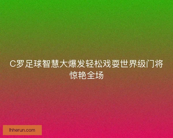 C罗足球智慧大爆发轻松戏耍世界级门将惊艳全场