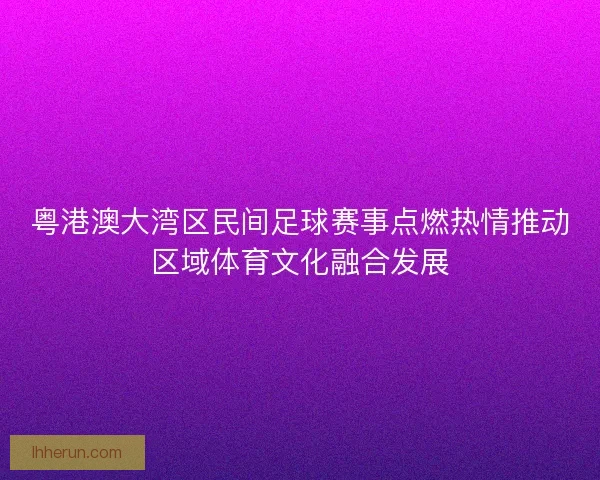 粤港澳大湾区民间足球赛事点燃热情推动区域体育文化融合发展