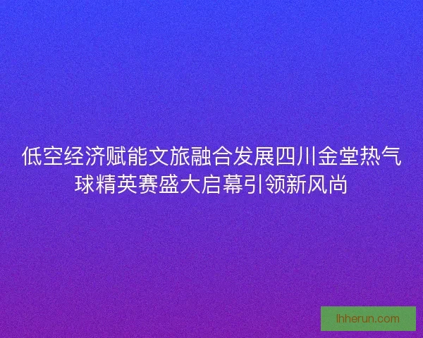 低空经济赋能文旅融合发展四川金堂热气球精英赛盛大启幕引领新风尚