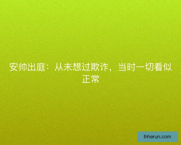 安帅出庭：从未想过欺诈，当时一切看似正常