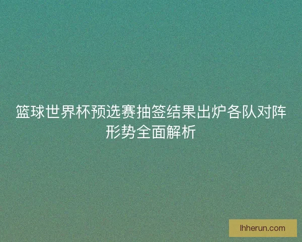 篮球世界杯预选赛抽签结果出炉各队对阵形势全面解析