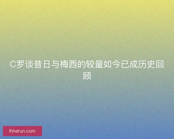 C罗谈昔日与梅西的较量如今已成历史回顾 C罗谈昔日与梅西的较量如今已成历史回顾