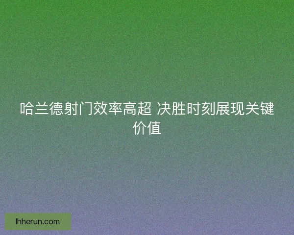 哈兰德射门效率高超 决胜时刻展现关键价值