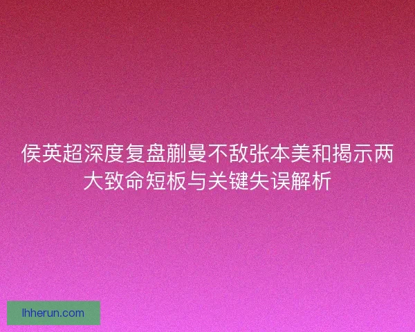 侯英超深度复盘蒯曼不敌张本美和揭示两大致命短板与关键失误解析