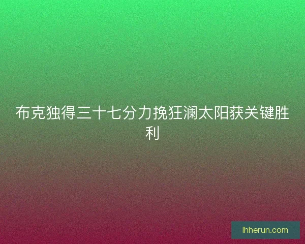 布克独得三十七分力挽狂澜太阳获关键胜利 布克独得三十七分力挽狂澜太阳获关键胜利