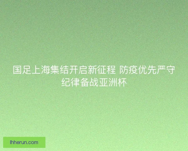 国足上海集结开启新征程 防疫优先严守纪律备战亚洲杯