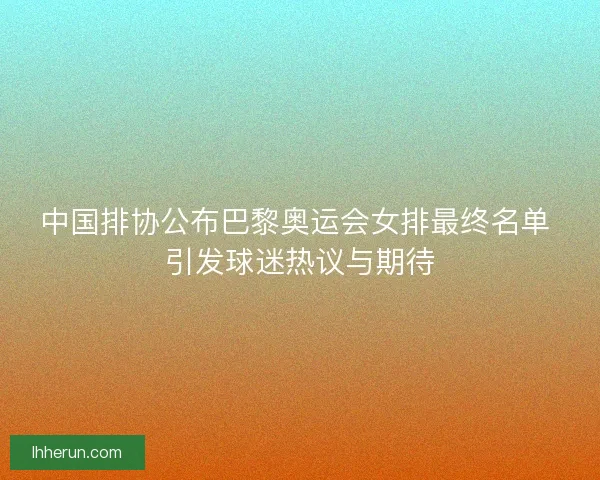 中国排协公布巴黎奥运会女排最终名单 引发球迷热议与期待